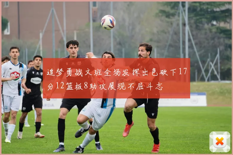 追梦勇战文班全场发挥出色砍下17分12篮板8助攻展现不屈斗志