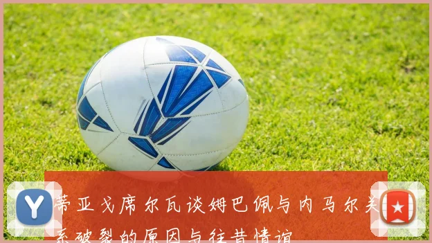 蒂亚戈席尔瓦谈姆巴佩与内马尔关系破裂的原因与往昔情谊