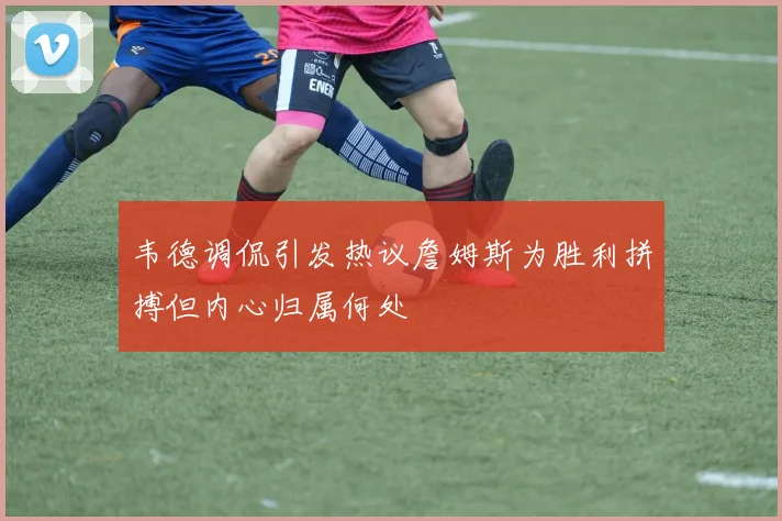 韦德调侃引发热议詹姆斯为胜利拼搏但内心归属何处