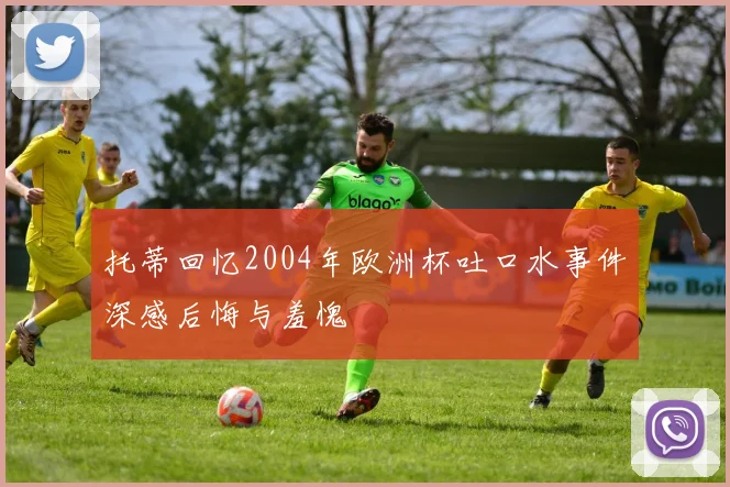 托蒂回忆2004年欧洲杯吐口水事件深感后悔与羞愧
