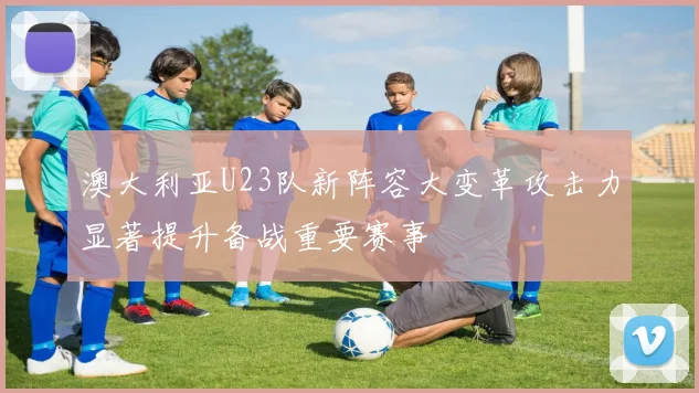 澳大利亚U23队新阵容大变革攻击力显著提升备战重要赛事