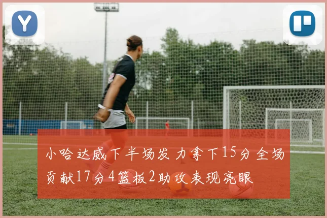 小哈达威下半场发力拿下15分全场贡献17分4篮板2助攻表现亮眼