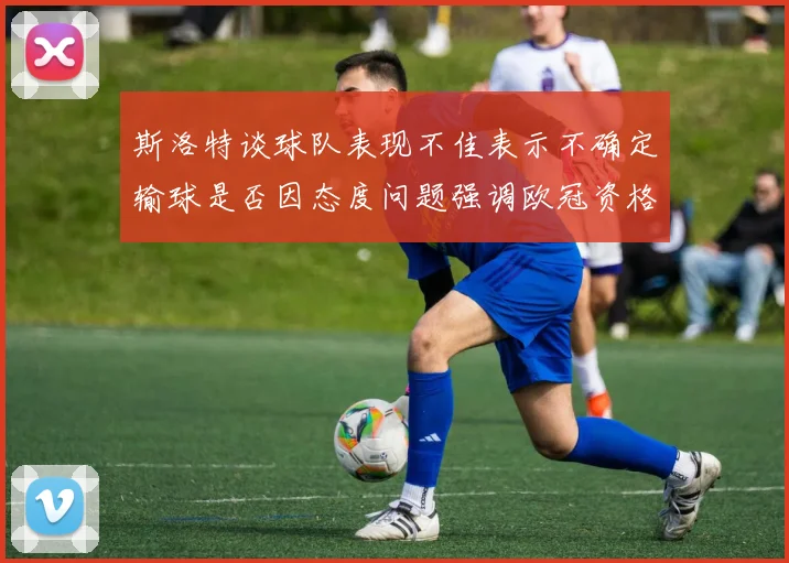 斯洛特谈球队表现不佳表示不确定输球是否因态度问题强调欧冠资格的重要性