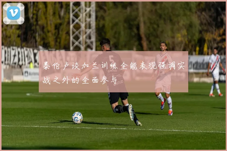 泰伦卢谈加兰训练全能表现强调实战之外的全面参与