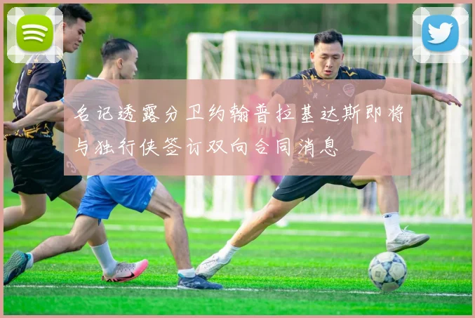 名记透露分卫约翰普拉基达斯即将与独行侠签订双向合同消息
