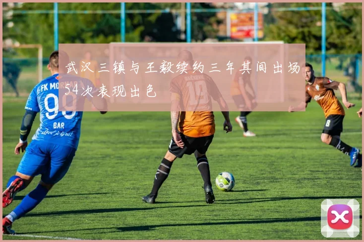 武汉三镇与王毅续约三年其间出场54次表现出色