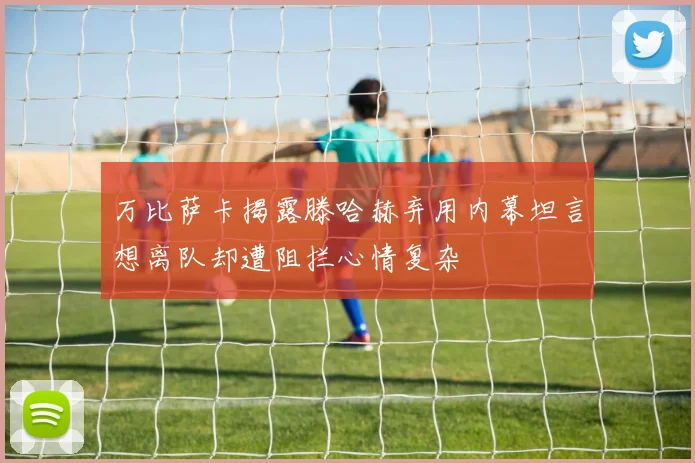 万比萨卡揭露滕哈赫弃用内幕坦言想离队却遭阻拦心情复杂