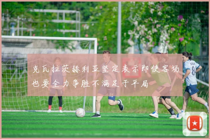 克瓦拉茨赫利亚坚定表示即使客场也要全力争胜不满足于平局