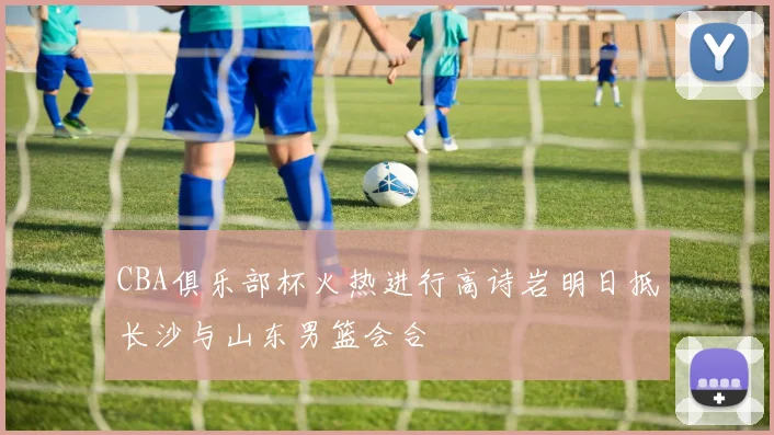 CBA俱乐部杯火热进行高诗岩明日抵长沙与山东男篮会合