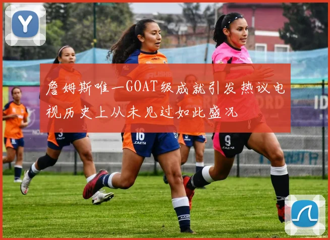 詹姆斯唯一GOAT级成就引发热议电视历史上从未见过如此盛况