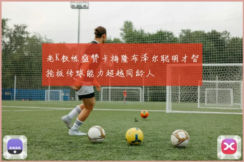 老K教练盛赞卡梅隆布泽尔聪明才智抢板传球能力超越同龄人