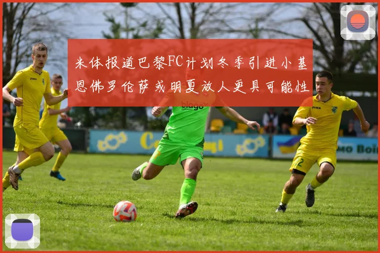 米体报道巴黎FC计划冬季引进小基恩佛罗伦萨或明夏放人更具可能性