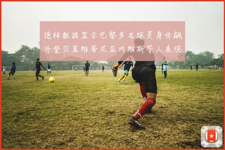 德转数据显示巴黎多名球员身价飙升登贝莱维蒂尼亚内维斯等人表现抢眼