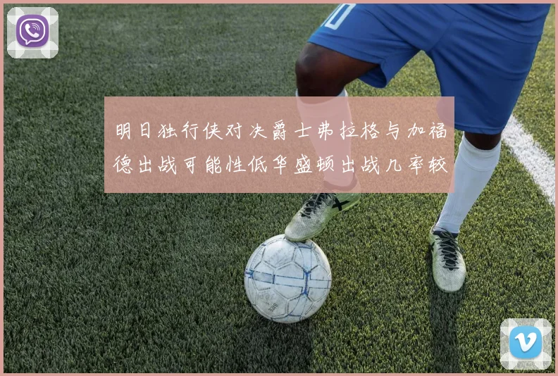 明日独行侠对决爵士弗拉格与加福德出战可能性低华盛顿出战几率较高