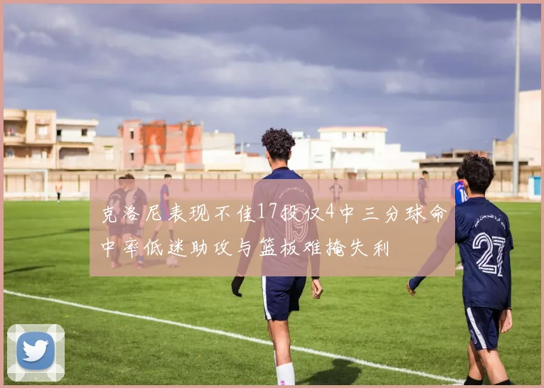 克洛尼表现不佳17投仅4中三分球命中率低迷助攻与篮板难掩失利