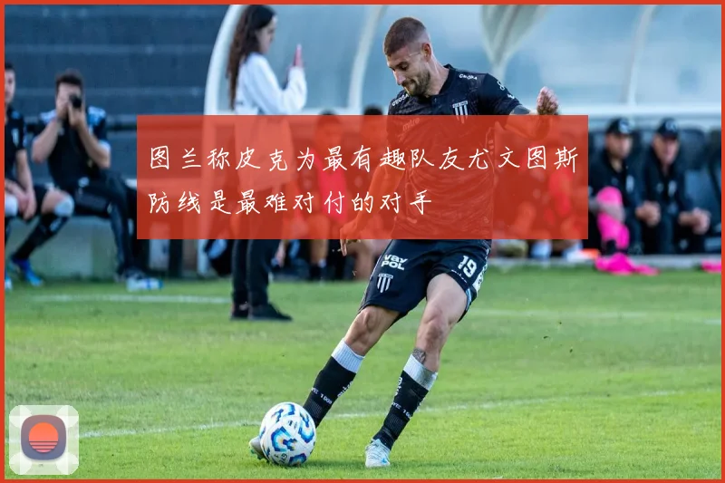 图兰称皮克为最有趣队友尤文图斯防线是最难对付的对手