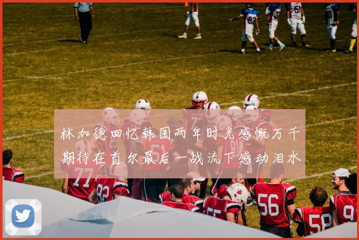 林加德回忆韩国两年时光感慨万千期待在首尔最后一战流下感动泪水