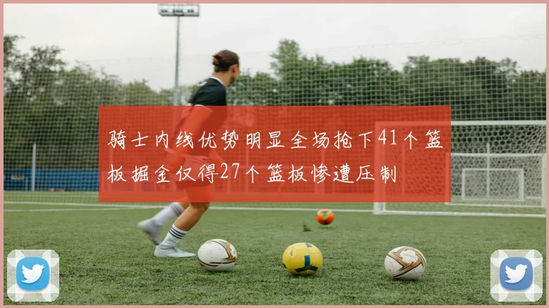 骑士内线优势明显全场抢下41个篮板掘金仅得27个篮板惨遭压制