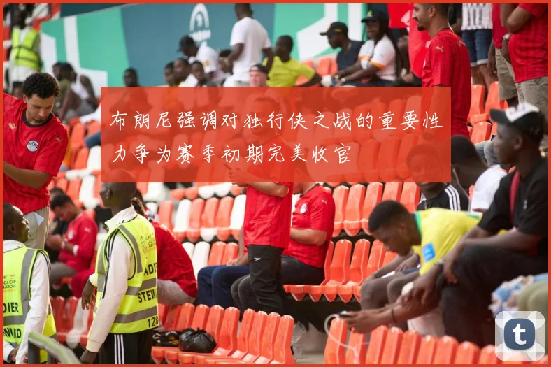 布朗尼强调对独行侠之战的重要性力争为赛季初期完美收官