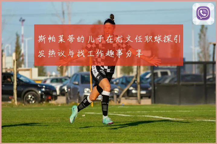 斯帕莱蒂的儿子在尤文任职球探引发热议与找工作趣事分享