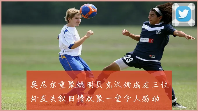 奥尼尔重聚姚明贝克汉姆成龙三位好友共叙旧情欢聚一堂令人感动