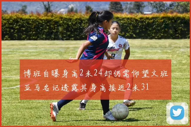 博班自曝身高2米24却仍需仰望文班亚马名记透露其身高接近2米31