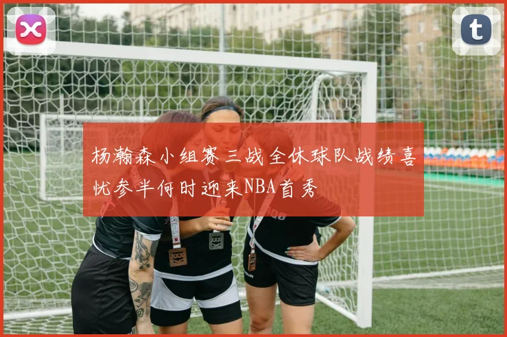 杨瀚森小组赛三战全休球队战绩喜忧参半何时迎来NBA首秀