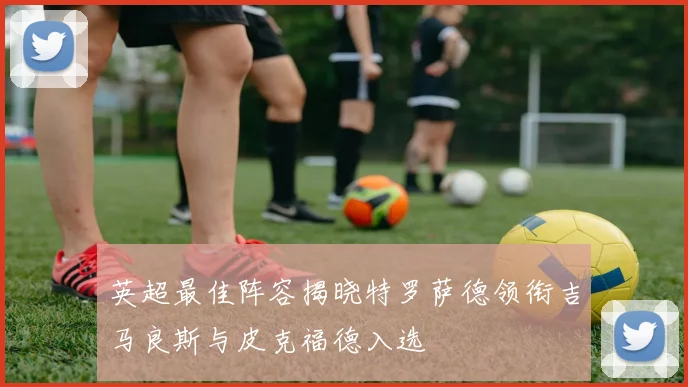 英超最佳阵容揭晓特罗萨德领衔吉马良斯与皮克福德入选