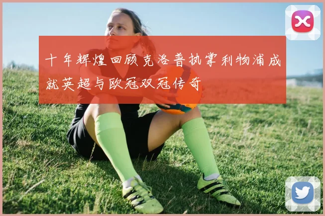 十年辉煌回顾克洛普执掌利物浦成就英超与欧冠双冠传奇