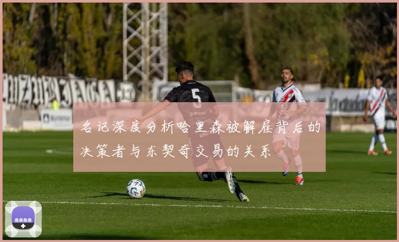 名记深度分析哈里森被解雇背后的决策者与东契奇交易的关系