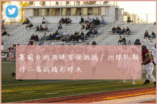 赛前分析明晚客场挑战广州球队期待二番战精彩对决