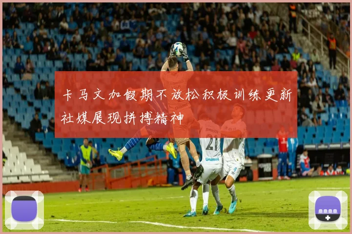 卡马文加假期不放松积极训练更新社媒展现拼搏精神
