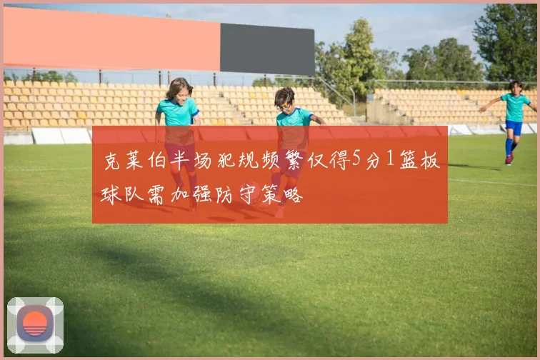 克莱伯半场犯规频繁仅得5分1篮板球队需加强防守策略