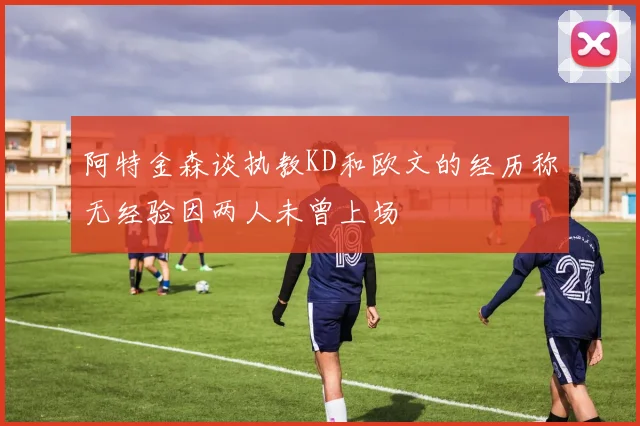 阿特金森谈执教KD和欧文的经历称无经验因两人未曾上场