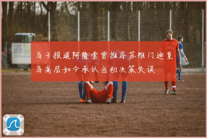 马卡报道阿隆索曾推荐苏维门迪皇马高层如今承认当初决策失误