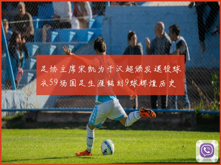 足协主席宋凯为于汉超颁发退役球衣59场国足生涯铭刻9球辉煌历史